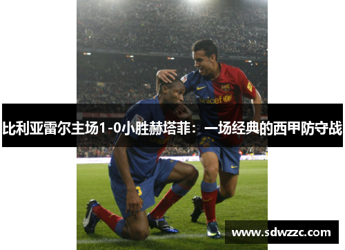 比利亚雷尔主场1-0小胜赫塔菲：一场经典的西甲防守战