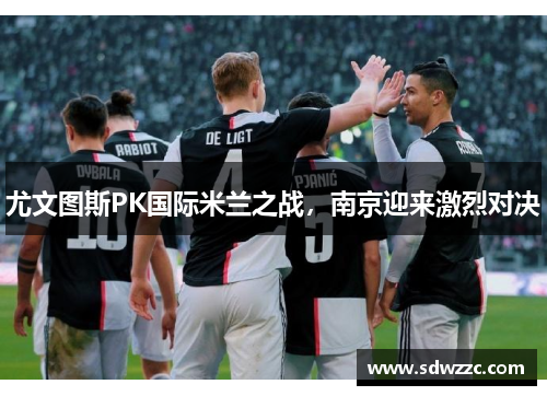 尤文图斯PK国际米兰之战，南京迎来激烈对决