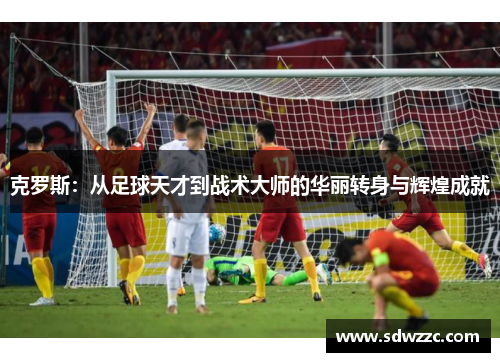 克罗斯：从足球天才到战术大师的华丽转身与辉煌成就