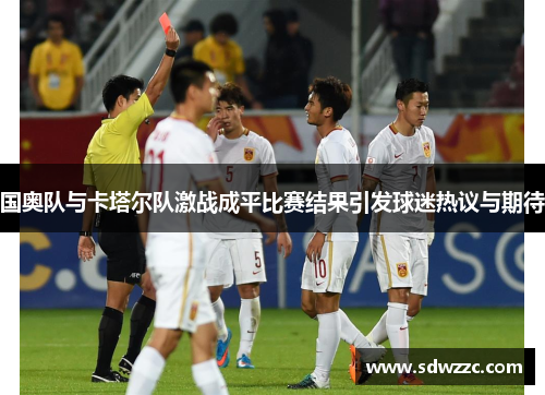 国奥队与卡塔尔队激战成平比赛结果引发球迷热议与期待