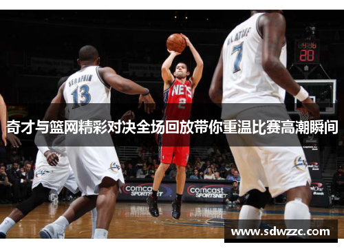 奇才与篮网精彩对决全场回放带你重温比赛高潮瞬间