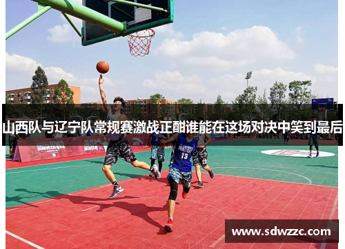 山西队与辽宁队常规赛激战正酣谁能在这场对决中笑到最后