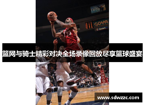 篮网与骑士精彩对决全场录像回放尽享篮球盛宴